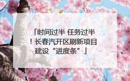 时间过半 任务过半！长春汽开区刷新项目建设“进度条”