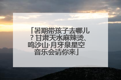 暑期带孩子去哪儿？甘肃天水麻辣烫、鸣沙山·月牙泉星空音乐会请你来