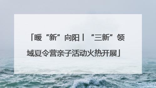 暖“新”向阳丨“三新”领域夏令营亲子活动火热开展