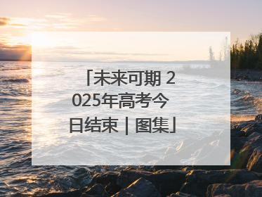 未来可期 2025年高考今日结束｜图集