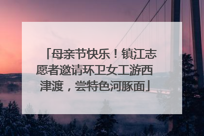 母亲节快乐！镇江志愿者邀请环卫女工游西津渡，尝特色河豚面