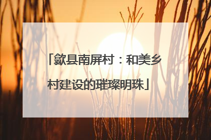 歙县南屏村：和美乡村建设的璀璨明珠