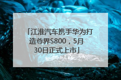 江淮汽车携手华为打造尊界S800，5月30日正式上市
