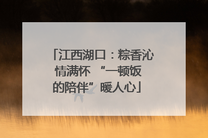 江西湖口：粽香沁 情满怀 “一顿饭的陪伴”暖人心