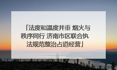 法度和温度并重 烟火与秩序同行 济南市区联合执法规范整治占道经营