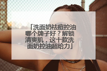 洗面奶祛痘控油哪个牌子好？解锁清爽肌，这十款洗面奶控油超给力