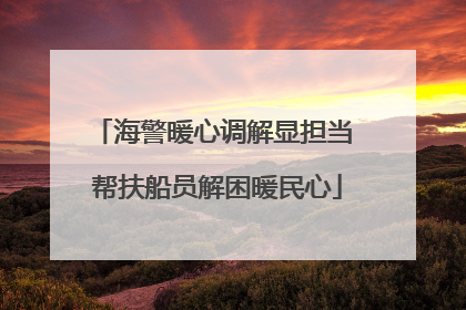 海警暖心调解显担当 帮扶船员解困暖民心