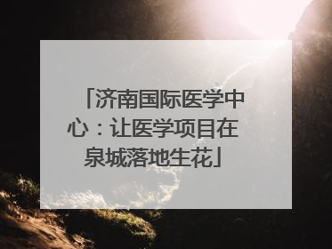 济南国际医学中心：让医学项目在泉城落地生花