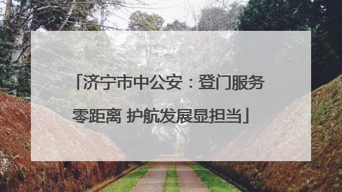 济宁市中公安：登门服务零距离 护航发展显担当