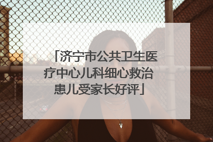 济宁市公共卫生医疗中心儿科细心救治患儿受家长好评