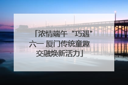 浓情端午“巧遇”六一 厦门传统童趣交融焕新活力