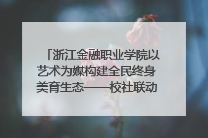 浙江金融职业学院以艺术为媒构建全民终身美育生态——校社联动共谱美育新篇章