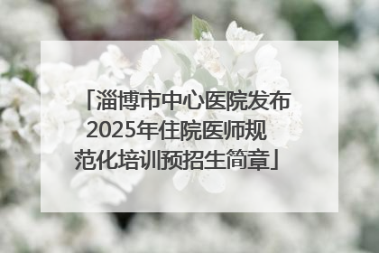 淄博市中心医院发布2025年住院医师规范化培训预招生简章