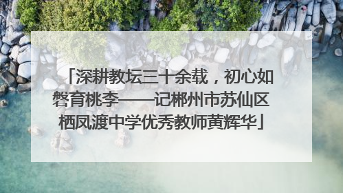 深耕教坛三十余载，初心如磐育桃李——记郴州市苏仙区栖凤渡中学优秀教师黄辉华