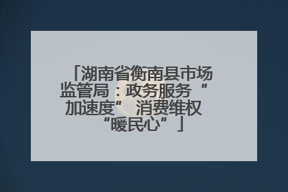 湖南省衡南县市场监管局:政务服务“加速度” 消费维权“暖民心”