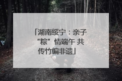 湖南绥宁：亲子“粽”情端午 共传竹编非遗