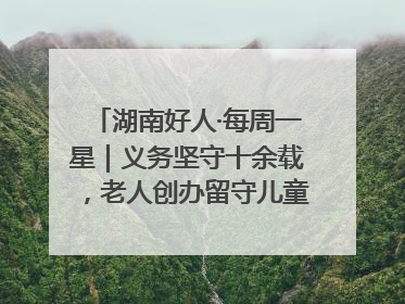 湖南好人·每周一星｜义务坚守十余载，老人创办留守儿童假日学校，用爱传道以心授艺