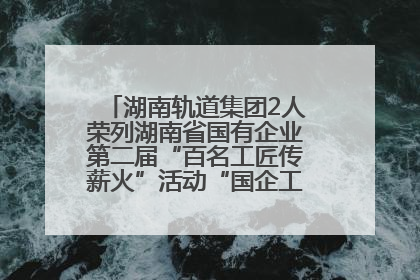 湖南轨道集团2人荣列湖南省国有企业第二届“百名工匠传薪火”活动“国企工匠”人才宣传名单