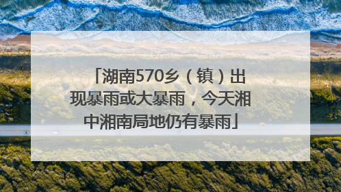 湖南570乡（镇）出现暴雨或大暴雨，今天湘中湘南局地仍有暴雨