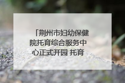 荆州市妇幼保健院托育综合服务中心正式开园 托育宣传月同步启动