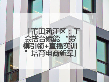 莆田涵江区：工会搭台赋能 “劳模引领+直播实训”培育电商新军