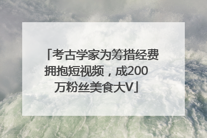 考古学家为筹措经费拥抱短视频，成200万粉丝美食大V