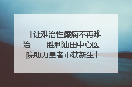 让难治性癫痫不再难治——胜利油田中心医院助力患者重获新生