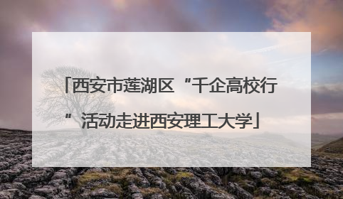 西安市莲湖区“千企高校行”活动走进西安理工大学