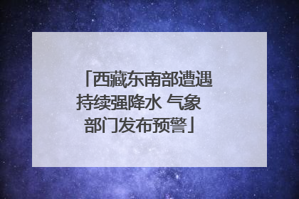 西藏东南部遭遇持续强降水 气象部门发布预警
