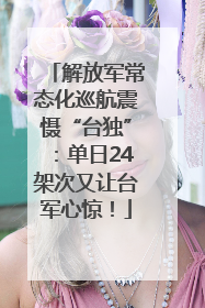 解放军常态化巡航震慑“台独”：单日24架次又让台军心惊！