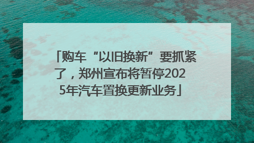购车“以旧换新”要抓紧了，郑州宣布将暂停2025年汽车置换更新业务