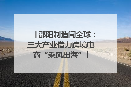 邵阳制造闯全球：三大产业借力跨境电商“乘风出海”