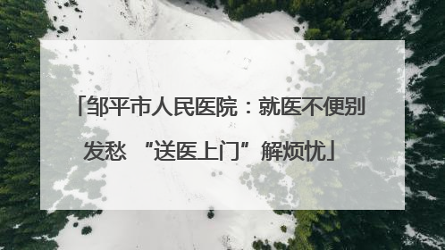 邹平市人民医院：就医不便别发愁 “送医上门”解烦忧