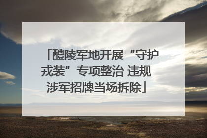 醴陵军地开展“守护戎装”专项整治 违规涉军招牌当场拆除