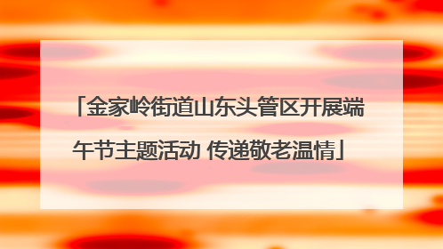 金家岭街道山东头管区开展端午节主题活动 传递敬老温情