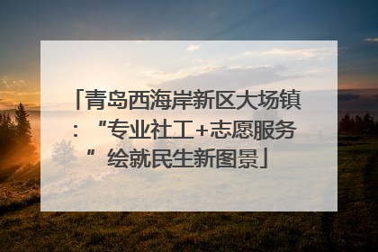 青岛西海岸新区大场镇：“专业社工+志愿服务”绘就民生新图景