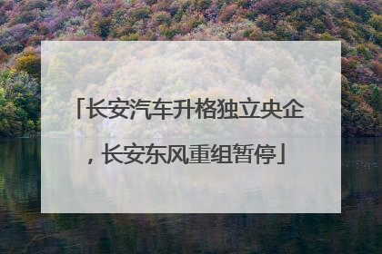 长安汽车升格独立央企，长安东风重组暂停