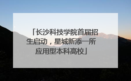 长沙科技学院首届招生启动，星城新添一所应用型本科高校