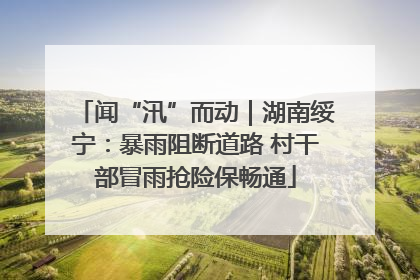 闻“汛”而动｜湖南绥宁：暴雨阻断道路 村干部冒雨抢险保畅通