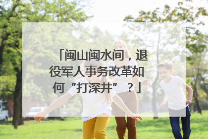 闽山闽水间，退役军人事务改革如何“打深井”？