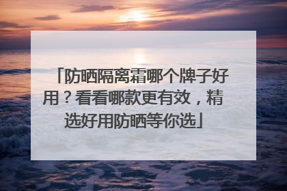 防晒隔离霜哪个牌子好用？看看哪款更有效，精选好用防晒等你选