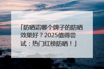 防晒霜哪个牌子的防晒效果好？2025值得尝试：热门红榜防晒！
