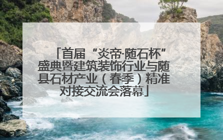 首届“炎帝·随石杯”盛典暨建筑装饰行业与随县石材产业（春季）精准对接交流会落幕