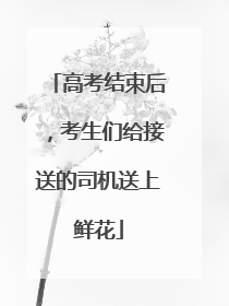 高考结束后，考生们给接送的司机送上鲜花