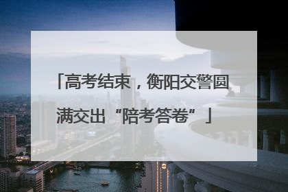 高考结束，衡阳交警圆满交出“陪考答卷”