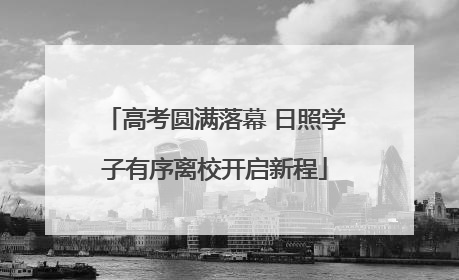 高考圆满落幕 日照学子有序离校开启新程