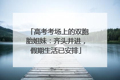 高考考场上的双胞胎姐妹：齐头并进，假期生活已安排