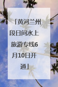 黄河兰州段日间水上旅游专线6月10日开通