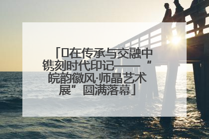 ﻿在传承与交融中镌刻时代印记——“皖韵徽风·师晶艺术展”圆满落幕