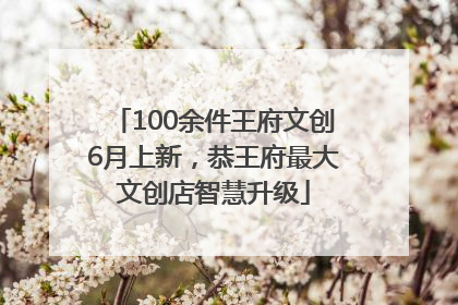 100余件王府文创6月上新，恭王府最大文创店智慧升级